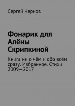 Сергей Чернов - Фонарик для Алёны Скрипкиной. Книга ни о чём и обо всём сразу. Избранное. Стихи 2009—2017