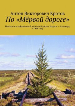 Антон Кротов - По «Мёрвой дороге». Пешком по заброшенной железной дороге Надым – Салехард в 1998 году