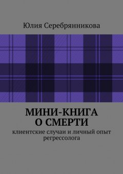 Юлия Серебрянникова - Мини-книга о смерти. Клиентские случаи и личный опыт регрессолога