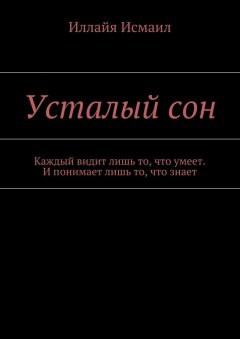 Иллайя Исмаил - Усталый сон. Каждый видит лишь то, что умеет. И понимает лишь то, что знает