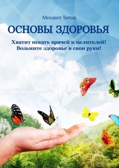 Михаил Титов - Основы здоровья. Хватит искать врачей и целителей! Возьмите здоровье в свои руки!