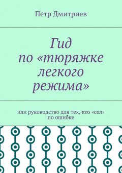 Петр Дмитриев - Гид по «тюряжке легкого режима». Или руководство для тех, кто «сел» по ошибке