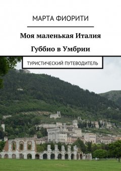 Марта Фиорити - Моя маленькая Италия. Губбио в Умбрии. Туристический путеводитель