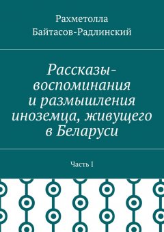 Рахметолла Байтасов-Радлинский - Рассказы-воспоминания и размышления иноземца, живущего в Беларуси. Часть I