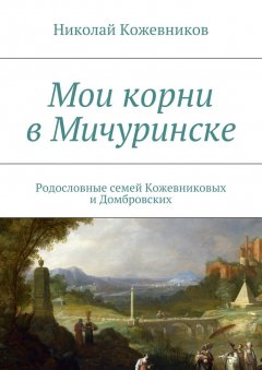 Николай Кожевников - Мои корни в Мичуринске. Родословные семей Кожевниковых и Домбровских