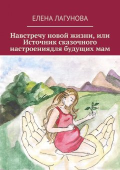 Елена Лагунова - Навстречу новой жизни, или Источник сказочного настроениядля будущих мам