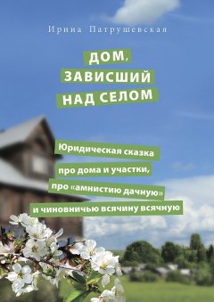 Ирина Патрушевская - Дом, зависший над селом. Юридическая сказка про дома и участки, про «амнистию дачную» и чиновничью всячину всячную