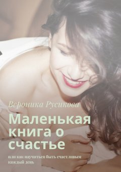 Вероника Русикова - Маленькая книга о счастье. Или как научиться быть счастливым каждый день