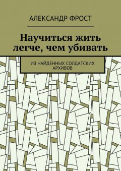 Александр Фрост - Научиться жить легче, чем убивать. Из найденных солдатских архивов