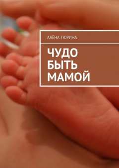 Алёна Тюрина - Чудо быть мамой. Самое важное, что нужно знать заранее о беременности и рождении нового человека