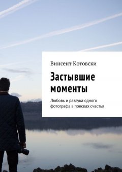 Винсент Котовски - Застывшие моменты. Любовь и разлука одного фотографа в поисках счастья