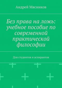 Андрей Мясников - Без права на ложь: учебное пособие по современной практической философии. Для студентов и аспирантов