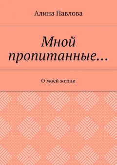 Алина Павлова - Мной пропитанные… О моей жизни