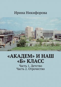 Ирина Никифорова - «АКАДЕМ» и наш «Б» класс. Часть 1. Детство. Часть 2. Отрочество