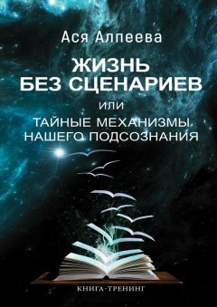 Ася Алпеева - Жизнь без сценариев, или Тайные механизмы нашего подсознания