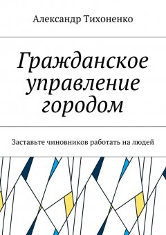 Александр Тихоненко - Гражданское управление городом. Заставьте чиновников работать на людей