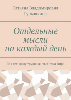 Татьяна Гурышкина - Отдельные мысли на каждый день. Для тех, кому трудно жить в этом мире