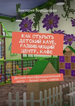 Виктория Бородинова - Как открыть детский клуб, развивающий центр, кафе. Детский многофункциональный центр – бизнес-план, советы