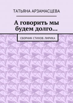 Татьяна Арзамасцева - А говорить мы будем долго… Сборник стихов. Лирика