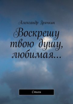 Александр Зрячкин - Воскрешу твою душу, любимая… Стихи