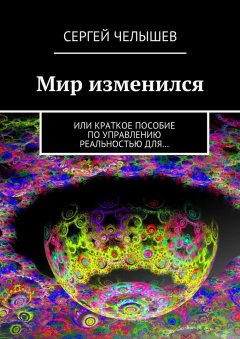 Сергей Челышев - Мир изменился. Или краткое пособие по управлению реальностью для…