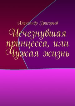 Александр Григорьев - Исчезнувшая принцесса, или Чужая жизнь