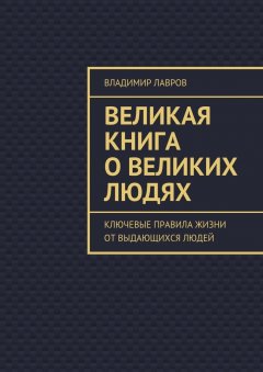 Владимир Лавров - Великая книга о великих людях. Ключевые правила жизни от выдающихся людей