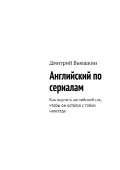 Дмитрий Вьюшкин - Английский по сериалам. Как выучить английский так, чтобы он остался с тобой навсегда