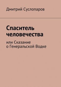 Дмитрий Суслопаров - Спаситель человечества. или Сказание о Генеральской Водке