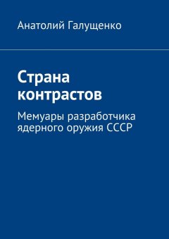 Анатолий Галущенко - Страна контрастов. Мемуары разработчика ядерного оружия СССР