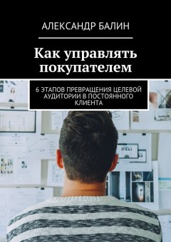 Александр Балин - Как управлять покупателем. 6 этапов превращения целевой аудитории в постоянного клиента