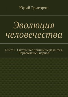 Юрий Григорян - Эволюция человечества. Книга 1. Системные принципы развития. Первобытный период