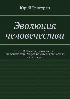 Юрий Григорян - Эволюция человечества. Книга 2. Эволюционный путь человечества. Через войны и кризисы к интеграции