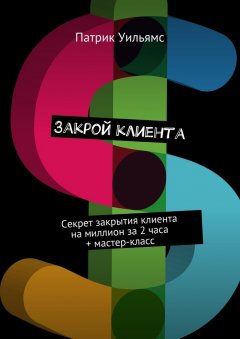 Патрик Уильямс - Закрой клиента. Секрет закрытия клиента на миллион за 2 часа + мастер-класс