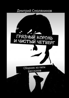 Дмитрий Смолянинов - Грязный король и чистый четверг. Сборник из пяти рассказов