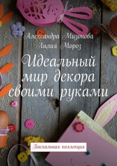 Александра Мизонова - Идеальный мир декора своими руками. Пасхальная коллекция