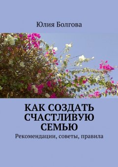 Юлия Болгова - Как создать счастливую семью. Рекомендации, советы, правила