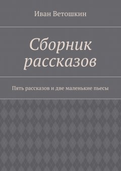 Иван Ветошкин - Сборник рассказов. Пять рассказов и две маленькие пьесы