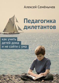 Алексей Семёнычев - Педагогика дилетантов. Как учить детей дома и не сойти с ума