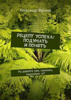 Александр Фролов - Рецепт успеха: подумать и понять. Ну давайте уже, наконец, подумаем, а?!