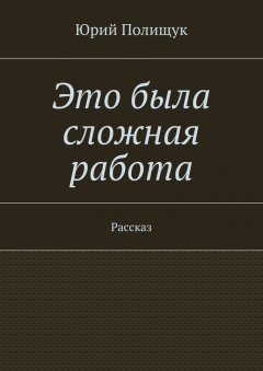 Юрий Полищук - Это была сложная работа. Рассказ