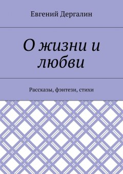 Евгений Дергалин - О жизни и любви. Рассказы, фэнтези, стихи