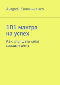 Андрей Калиниченко - 101 мантра на успех. Как улучшать себя каждый день
