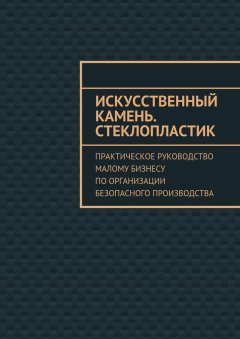 Евгения Тишкина - Искусственный камень. Стеклопластик. Практическое руководство малому бизнесу по организации безопасного производства