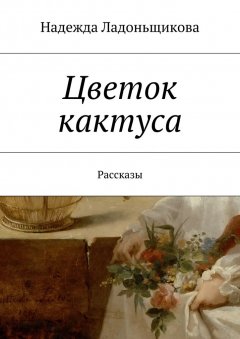 Надежда Ладоньщикова - Цветок кактуса. Рассказы