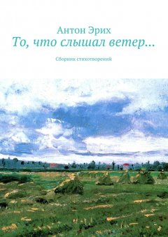Антон Эрих - То, что слышал ветер… Сборник стихотворений