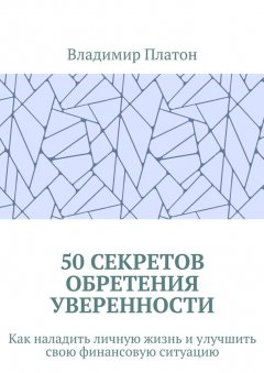 Владимир Платон - 50 секретов обретения уверенности. Как наладить личную жизнь и улучшить свою финансовую ситуацию