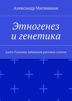 Александр Митюшкин - Этногенез и генетика. Анти-Гумилев забавным русским слогом