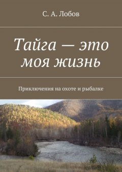 С. Лобов - Тайга – это моя жизнь. Приключения на охоте и рыбалке