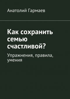 Анатолий Гармаев - Как сохранить семью счастливой? Упражнения, правила, умения